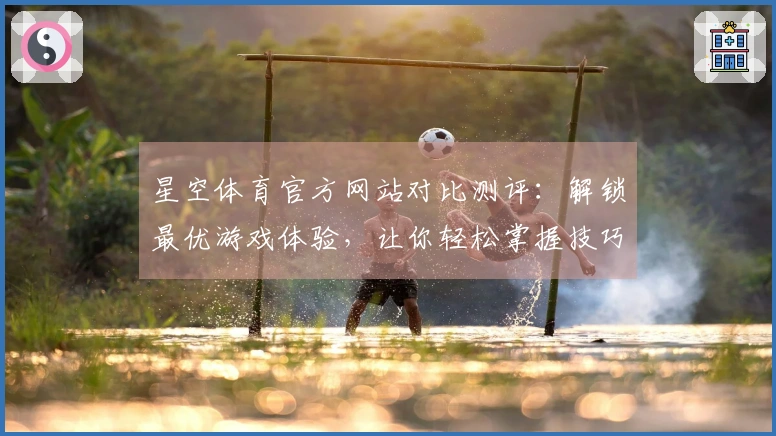 星空体育官方网站对比测评：解锁最优游戏体验，让你轻松掌握技巧秘诀