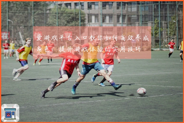 爱游戏平台入口教你如何高效养成角色，提升游戏体验的实用技巧