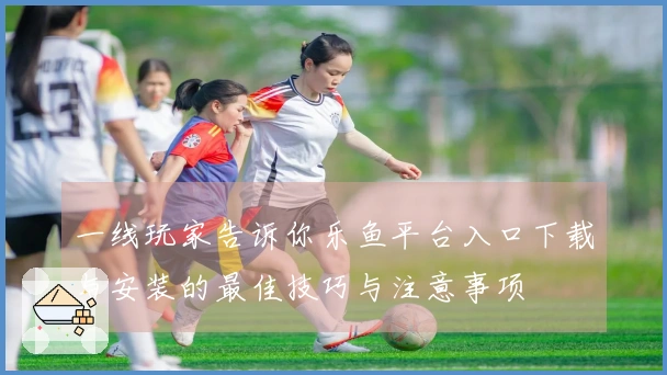 一线玩家告诉你乐鱼平台入口下载与安装的最佳技巧与注意事项